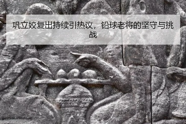 巩立姣复出持续引热议，铅球老将的坚守与挑战